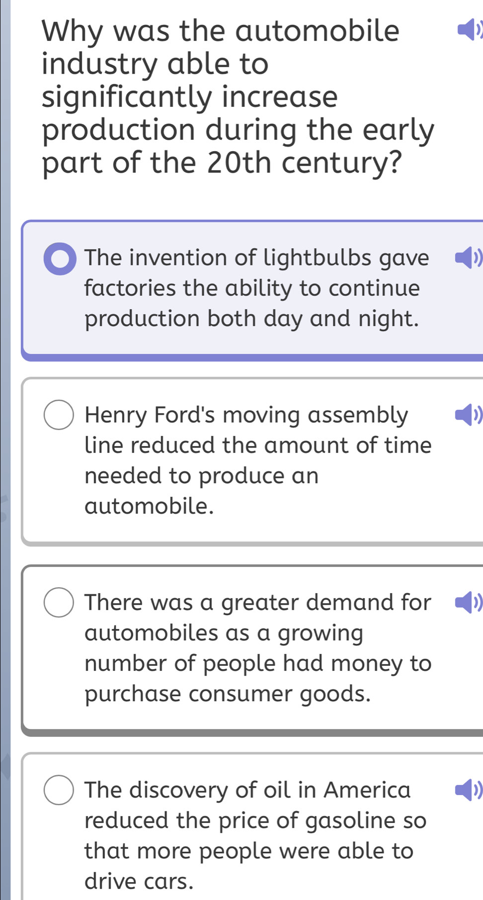 Why was the automobile
industry able to
significantly increase
production during the early
part of the 20th century?
The invention of lightbulbs gave
factories the ability to continue
production both day and night.
Henry Ford's moving assembly
line reduced the amount of time
needed to produce an
automobile.
There was a greater demand for )
automobiles as a growing
number of people had money to
purchase consumer goods.
The discovery of oil in America
reduced the price of gasoline so
that more people were able to
drive cars.