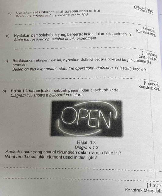 Nyatakan satu inferens bagi jawapan anda di 1(a)
Konstruckes 
State one inference for your answer in 1(a). 
__ 
_ 
_ 
[1 markahl 
Konstruk: KPs
c) Nyatakan pembolehubah yang bergerak balas dalam eksperimen ini : 
State the responding variable in this experiment 
_ 
_ 
[1 markah] 
Konstruk:KPs 
d) Berdasarkan eksperimen ini, nyatakan definisi secara operasi bagi plumbum (ii 
bromida. 
Based on this experiment, state the operational definition of lead(II) bromide. 
_ 
_ 
[1 markah] 
Konstruk:KPS 
e) Rajah 1.3 menunjukkan sebuah papan iklan di sebuah kedai 
Diagram 1.3 shows a billboard in a store. 
Rajah 1.3 
Diagram 1.3 
Apakah unsur yang sesuai digunakan dalam lampu iklan ini? 
What are the suitable element used in this light? 
_ 
_ 
[1 mark 
Konstruk: Mengaplik