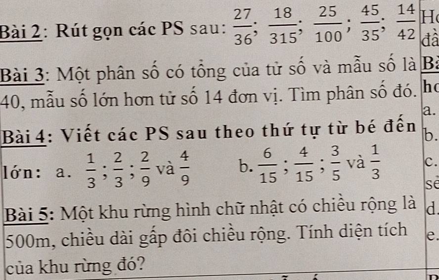 Rút gọn các PS sau:  27/36 ;  18/315 ;  25/100 ;  45/35 ;  14/42  H 
đâ 
Bài 3: Một phân số có tổng của tử số và mẫu số là B:
40, mẫu số lớn hơn tử số 14 đơn vị. Tìm phân số đó. hc 
a. 
Bài 4: Viết các PS sau theo thứ tự từ bé đến b. 
lớn: a.  1/3 ;  2/3 ;  2/9  và  4/9  b.  6/15 ;  4/15 ;  3/5  và  1/3  c. 
se 
Bài 5: Một khu rừng hình chữ nhật có chiếu rộng là d
500m, chiều dài gấp đôi chiều rộng. Tính diện tích e. 
của khu rừng đó? 
a