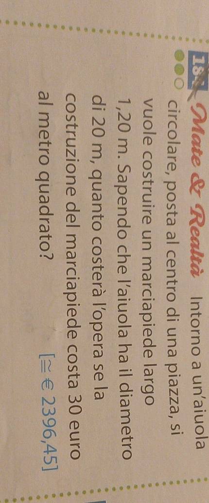 184 Mate & Realtà Intorno a un'aiuola 
circolare, posta al centro di una piazza, si 
vuole costruire un marciapiede largo
1,20 m. Sapendo che l’aiuola ha il diametro 
di 20 m, quanto costerà l'opera se la 
costruzione del marciapiede costa 30 euro
al metro quadrato? [≅ € 2396,4 D