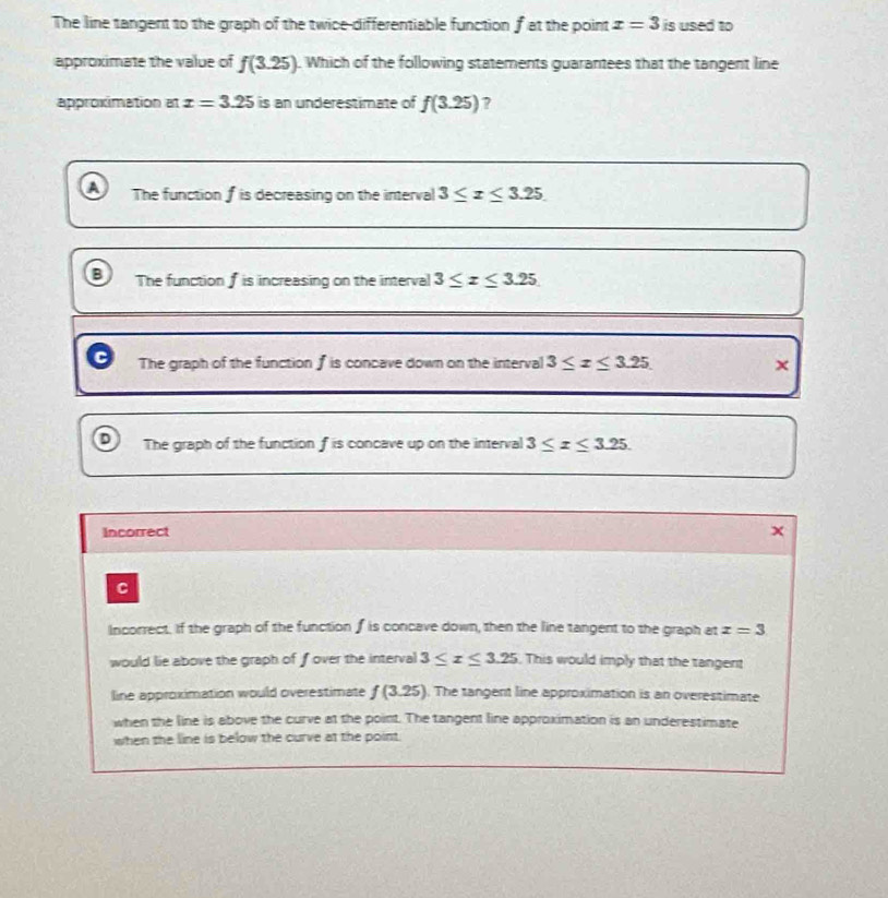The line tangent to the graph of the twice-differentiable function f at the point x=3 is used to
approximate the value of f(3.25). Which of the following statements guarantees that the tangent line
approximation at x=3.25 is an underestimate of f(3.25) ?
A The function f is decreasing on the interval 3≤ x≤ 3.25
The function f is increasing on the interval 3≤ x≤ 3.25
The graph of the function f is concave down on the interval 3≤ x≤ 3.25 ×
D The graph of the function f is concave up on the interval 3≤ x≤ 3.25. 
Incorrect
C
Incorrect. If the graph of the function f is concave down, then the line tangent to the graph at x=3
would lie above the graph of fover the interval 3≤ x≤ 3.25 This would imply that the tangent
line approximation would overestimate f(3.25) . The tangent line approximation is an overestimate
when the line is above the curve at the point. The tangent line approximation is an underestimate
when the line is below the curve at the point.