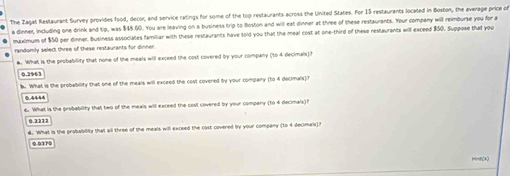 The Zagat Restaurant Survey provides food, decor, and service ratings for some of the top restaurants across the United States. For 15 restaurants located in Boston, the average price of
a dinner; Including one drink and tip, was $48.60. You are leaving on a business trip to Boston and will eat dinner at three of these restaurants. Your company will reimburse you for a
maximum of $50 per dinner. Business associates familiar with these restaurants have told you that the meal cost at one-third of these restaurants will exceed $50. Suppose that you
randomly select three of these restaurants for dinner.
a. What is the probability that none of the meals will exceed the cost covered by your company (to 4 decimals)?
0.2963
b. What is the probability that one of the meals will exceed the cost covered by your company (to 4 decimals)?
0.4444
c. What is the probability that two of the meals will exceed the cost covered by your company (to 4 decimals)?
0.2222
d. What is the probability that all three of the meals will exceed the cost covered by your company (to 4 decimals)?
0.0370
Hint(s)