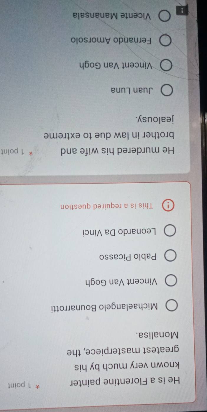 He is a Florentine painter * 1 point
known very much by his
greatest masterpiece, the
Monalisa.
Michaelangelo Bounarrotti
Vincent Van Gogh
Pablo Picasso
Leonardo Da Vinci
1 This is a required question
He murdered his wife and * 1 point
brother in law due to extreme
jealousy.
Juan Luna
Vincent Van Gogh
Fernando Amorsolo
Vicente Manansala
!