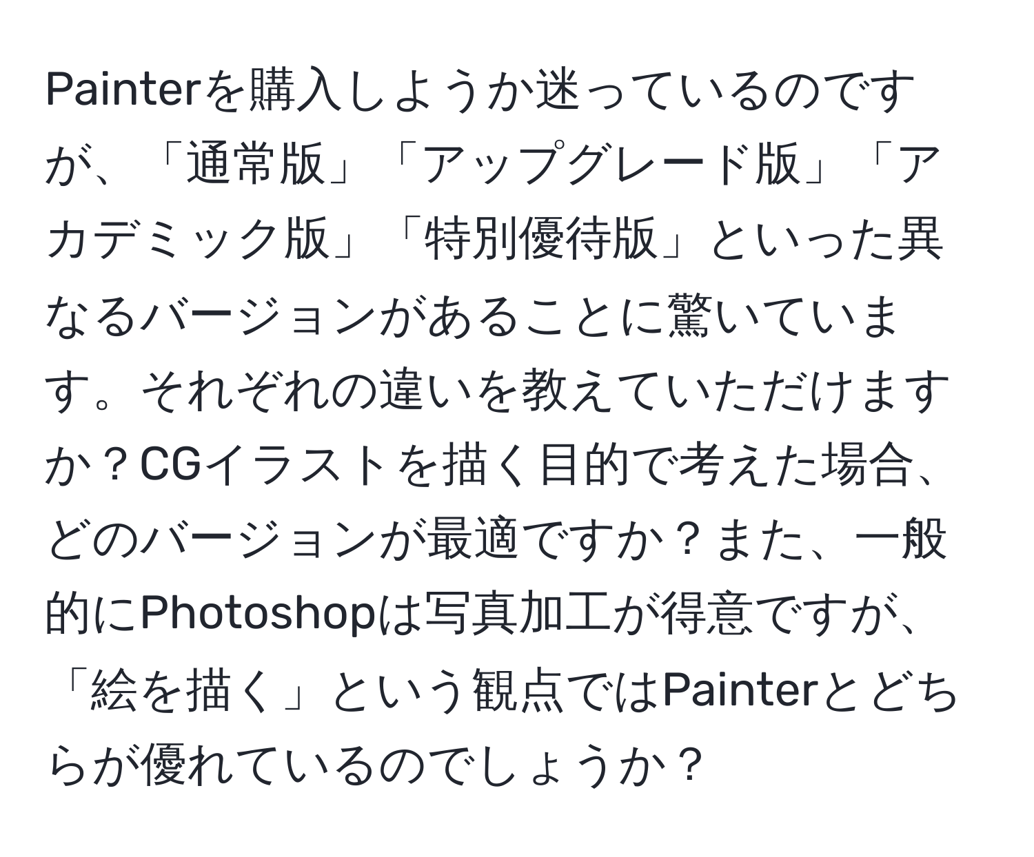 Painterを購入しようか迷っているのですが、「通常版」「アップグレード版」「アカデミック版」「特別優待版」といった異なるバージョンがあることに驚いています。それぞれの違いを教えていただけますか？CGイラストを描く目的で考えた場合、どのバージョンが最適ですか？また、一般的にPhotoshopは写真加工が得意ですが、「絵を描く」という観点ではPainterとどちらが優れているのでしょうか？