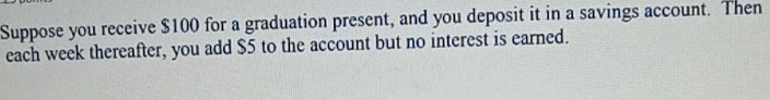 Suppose you receive $100 for a graduation present, and you deposit it in a savings account. Then 
each week thereafter, you add $5 to the account but no interest is earned.