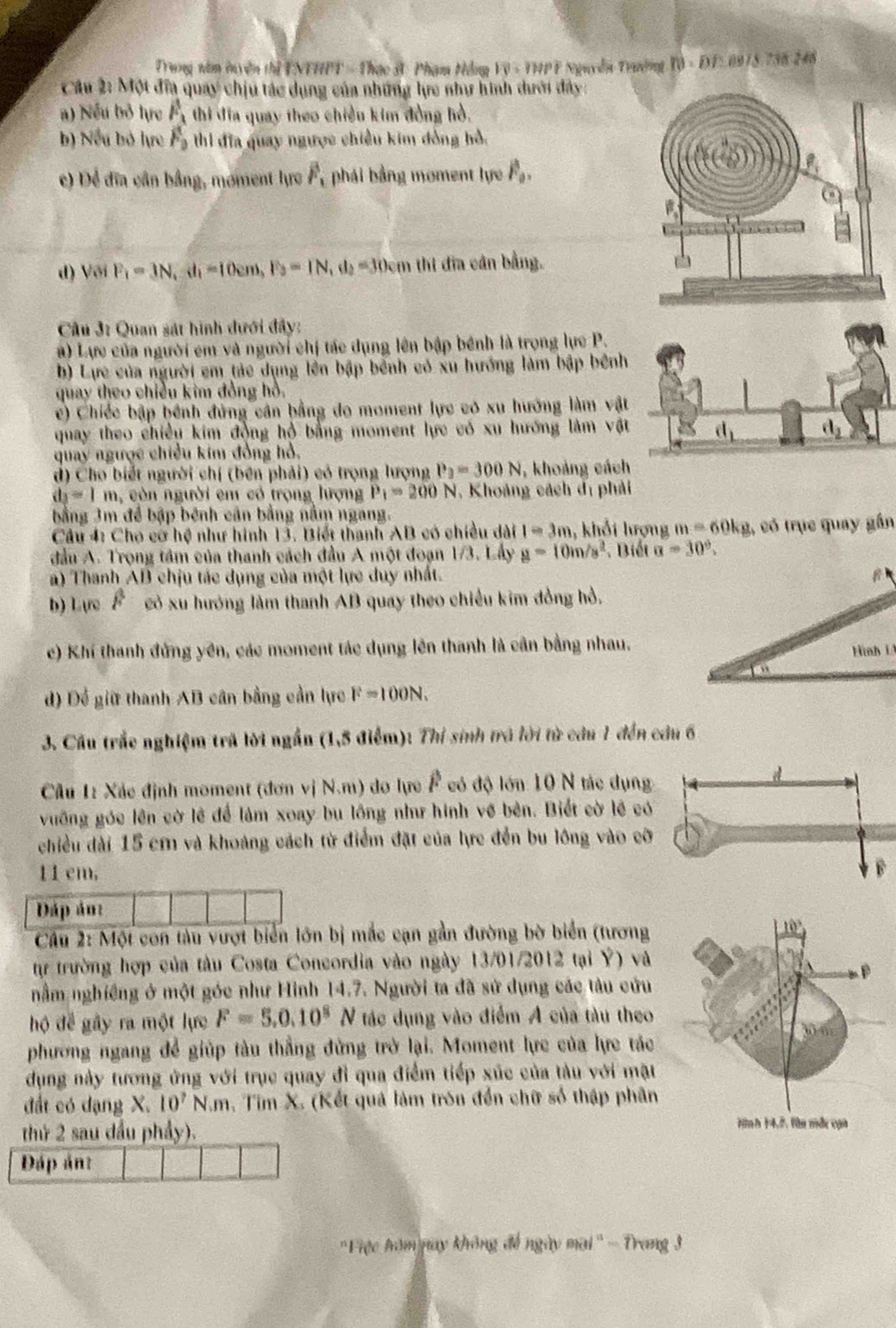 Trung năm tuyện thị ENTHPT = Thạc 3: Phạm Hồng Vệ - THPF Nguyễn Trường f(t)=Df≤ 8975.73 1 246
Câu 2: Một đĩa quay chịu tác dụng của những lực như hình dưới đây:
a) Nếu bỏ lực overline F_3 thi đĩa quay theo chiều kim đồng hồ,
b) Nếu bỏ lực F_2w đĩa quay ngược chiều kim đồng hồ,
c) Để đĩa cần bằng, moment lực F_1 phái bằng moment lực vector F_0.
d) Với F_1=3N,d_1=10cm,F_3=1N,d_2=30cm thi đĩa cán bằng.
Cầu 3: Quan sát hình dưới đây:
à) Lực của người em và người chị tác dụng lên bập bênh là trọng lực P.
b) Lực của người em tác dụng lền bập bênh có xu hướng làm bập bênh
quay theo chiều kim đồng hồ.
c) Chiếc bập hệnh đứng cân bằng do moment lực có xu hướng làm vật
quay theo chiều kim động hộ bằng moment lực có xu hướng làm vật
quay ngược chiều kim đồng hồ.
d) Cho biết người chị (bên phải) có trọng lượng P_2=300N , khoảng cách
d_3=1m , còn người em có trọng lượng P_1=200N , Khoảng cách dị phải
bằng 3m để bập bênh cân bằng nằm ngang.
Cầu 4: Cho cơ hệ như hình 13. Biết thanh AB có chiều dài I=3m , khổi lượng m=60kg 1, có trục quay gần
đầu A. Trọng tâm của thanh cách đầu A một đoạn 1/3. Lầy g=10m/s^2. Biết a=30°.
) Thanh AB chịu tác dụng của một lực duy nhất.
b) Lực F có xu hướng làm thanh AB quay theo chiều kim đồng hồ.
c) Khí thanh đứng yên, các moment tác dụng lên thanh là cần bằng nhau.
d) Để giữ thanh AB cân bằng cần lực F=100N.
3. Cầu trắc nghiệm trã lời ngắn (1,5 điểm): Thí sinh trá lời từ câu 1 đến câu 6
Câu 1: Xác định moment (đơn vị N.m) do lực F có độ lớn 10 N tác dụng
vuỡng góc lên cờ lê để làm xoay bu lồng như hình về bên. Biết cờ lệ có
chiều dài 15 cm và khoảng cách từ điểm đặt của lực đến bu lông vào cỡ
11 cm, 
Dáp án:
Câu 2: Một con tàu vượt biển lớn bị mắc cạn gần đường bờ biển (tương
tự trường hợp của tàu Costa Concordia vào ngày 13/01/2012 tại Ý) và
nằm nghiêng ở một góc như Hình 14.7. Người ta đã sử dụng các tàu cứu
hộ để gây ra một lực F=5.0.10^8N tác dụng vào điểm A của tàu theo
phương ngang để giúp tàu thẳng đứng trở lại. Moment lực của lực tác
dụng này tương ứng với trục quay đỉ qua điểm tiếp xúc của tàu với mặt
đất có dạng X. 10^7N.m , Tìm X. (Kết quả làm trón đến chữ số thập phân
thứ 2 sau dầu phẩy).
Đáp án:
'Fiệc hóm nay không đế ngày mai'' - Trang 3