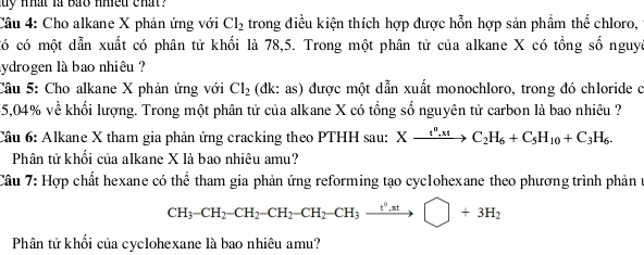 uy nhat là bảo nhiều chat ? 
Câu 4: Cho alkane X phản ứng với Cl_2 trong điều kiện thích hợp được hỗn hợp sản phẩm thể chloro, 
có có một dẫn xuất có phân tử khối là 78,5. Trong một phân tử của alkane X có tổng số nguyê 
sydrogen là bao nhiêu ? 
Câu 5: Cho alkane X phản ứng với Cl_2 (đk: as) được một dẫn xuất monochloro, trong đó chloride c
55,04% về khối lượng. Trong một phân tử của alkane X có tổng số nguyên tử carbon là bao nhiêu ? 
Câu 6: Alkane X tham gia phản ứng cracking theo PTHH sau: Xxrightarrow t^0,xtC_2H_6+C_5H_10+C_3H_6. 
Phân tử khối của alkane X là bao nhiêu amu? 
Câu 7: Hợp chất hexane có thể tham gia phản ứng reforming tạo cyclohexane theo phương trình phản t
CH_3-CH_2-CH_2-CH_2-CH_3to □ +3H_2
Phân tử khối của cyclohexane là bao nhiêu amu?