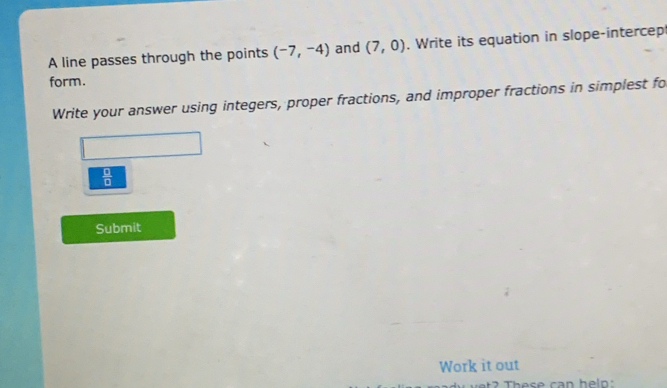 A line passes through the points (-7,-4) and (7,0). Write its equation in slope-intercep 
form. 
Write your answer using integers, proper fractions, and improper fractions in simplest fo
 □ /□  
Submit 
Work it out