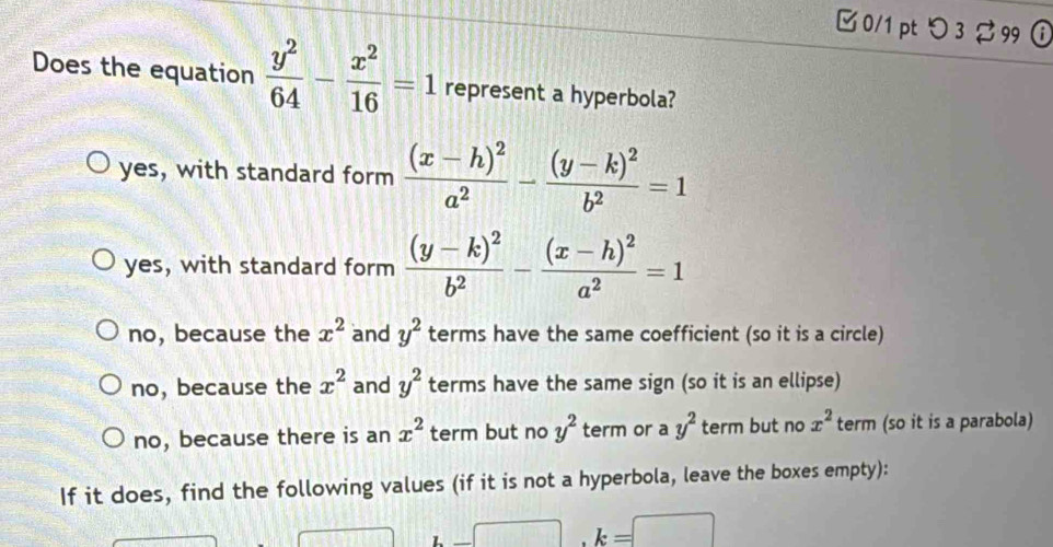 □ 0/1 pt つ 3 %99 ①
Does the equation  y^2/64 - x^2/16 =1 represent a hyperbola?
yes, with standard form frac (x-h)^2a^2-frac (y-k)^2b^2=1
yes, with standard form frac (y-k)^2b^2-frac (x-h)^2a^2=1
no, because the x^2 and y^2 terms have the same coefficient (so it is a circle)
no, because the x^2 and y^2 terms have the same sign (so it is an ellipse)
no, because there is an x^2 term but no y^2 term or a y^2 term but no x^2 term (so it is a parabola)
If it does, find the following values (if it is not a hyperbola, leave the boxes empty):
· _ 