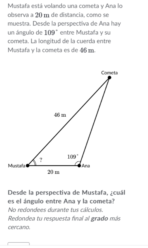 Mustafa está volando una cometa y Ana lo
observa a 20 m de distancia, como se
muestra. Desde la perspectiva de Ana hay
un ángulo de 109° entre Mustafa y su
cometa. La longitud de la cuerda entre
Mustafa y la cometa es de 46 m.
Desde la perspectiva de Mustafa, ¿cuál
es el ángulo entre Ana y la cometa?
No redondees durante tus cálculos.
Redondea tu respuesta final al grado más
cercano.