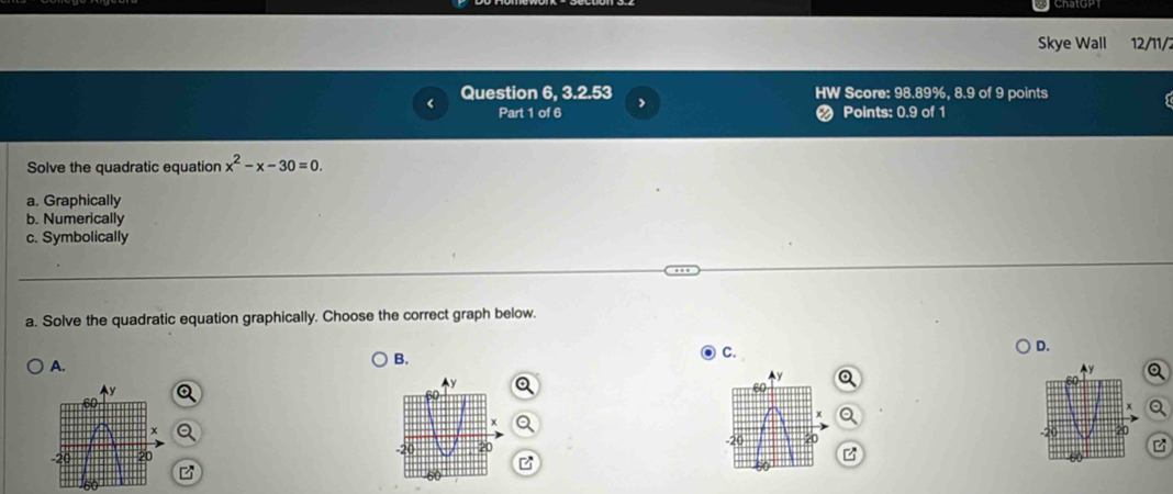 Skye Wall 12/11/2
Question 6, 3.2.53 HW Score: 98.89%, 8.9 of 9 points
Part 1 of 6 < Points: 0.9 of 1
Solve the quadratic equation  x^2-x-30=0.
a. Graphically
b. Numerically
c. Symbolically
a. Solve the quadratic equation graphically. Choose the correct graph below.
D.
A.
B.
C.