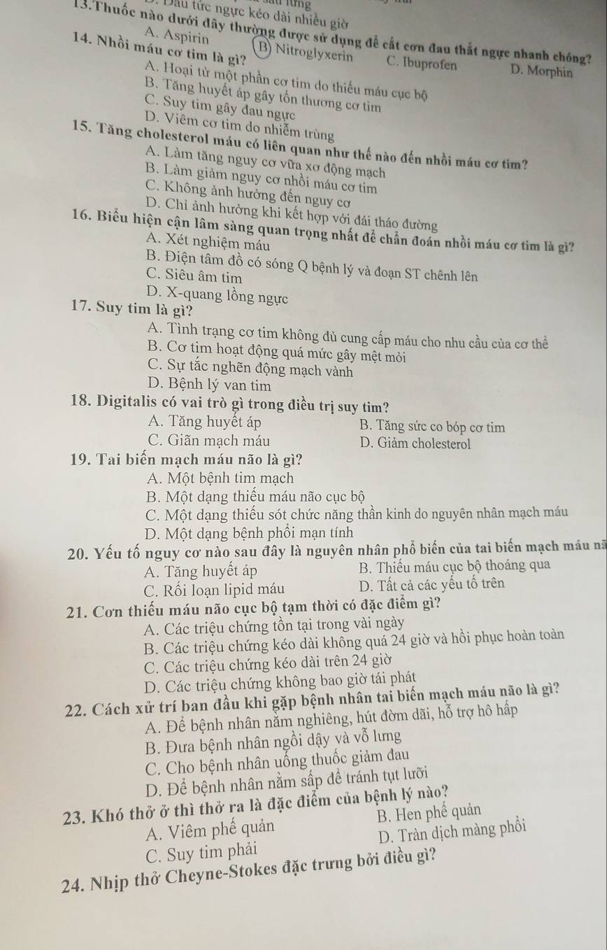 Dầu tửc ngực kéo dài nhiều giờ
13.Thuốc nào dưới đây thường được sử dụng để cắt cơn đau thắt ngực nhanh chóng?
14. Nhồi máu cơ tim là gì?
A. Aspirin B) Nitroglyxerin C. Ibuprofen D. Morphin
A. Hoại từ một phần cơ tim do thiếu máu cục bộ
B. Tăng huyết áp gây tồn thương cơ tim
C. Suy tim gây đau ngực
D. Viêm cơ tim do nhiễm trùng
15. Tăng cholesterol máu có liên quan như thế nào đến nhồi máu cơ tim?
A. Làm tăng nguy cơ vữa xơ động mạch
B. Làm giảm nguy cơ nhồi máu cơ tim
C. Không ảnh hưởng đến nguy cơ
D. Chỉ ảnh hưởng khi kết hợp với đái tháo đường
16. Biểu hiện cận lâm sàng quan trọng nhất để chấn đoán nhồi máu cơ tim là gì?
A. Xét nghiệm máu
B. Điện tâm đồ có sóng Q bệnh lý và đoạn ST chênh lên
C. Siêu âm tim
D. X-quang lồng ngực
17. Suy tim là gì?
A. Tình trạng cơ tim không đủ cung cấp máu cho nhu cầu của cơ thể
B. Cơ tịm hoạt động quá mức gây mệt mỏi
C. Sự tắc nghẽn động mạch vành
D. Bệnh lý van tim
18. Digitalis có vai trò gì trong điều trị suy tim?
A. Tăng huyết áp B. Tăng sức co bóp cơ tim
C. Giãn mạch máu D. Giảm cholesterol
19. Tai biển mạch máu não là gì?
A. Một bệnh tim mạch
B. Một dạng thiếu máu não cục bộ
C. Một dạng thiếu sót chức năng thần kinh do nguyên nhân mạch máu
D. Một dạng bệnh phồi mạn tính
20. Yếu tố nguy cơ nào sau đây là nguyên nhân phố biến của tai biến mạch máu nữ
A. Tăng huyết áp B. Thiếu máu cục bộ thoáng qua
C. Rối loạn lipid máu D. Tất cả các yếu tổ trên
21. Cơn thiếu máu não cục bộ tạm thời có đặc điểm gì?
A. Các triệu chứng tồn tại trong vài ngày
B. Các triệu chứng kéo dài không quá 24 giờ và hồi phục hoàn toàn
C. Các triệu chứng kéo dài trên 24 giờ
D. Các triệu chứng không bao giờ tái phát
22. Cách xử trí ban đầu khi gặp bệnh nhân tai biến mạch máu não là gì?
A. Để bệnh nhân nằm nghiêng, hút đờm dãi, hỗ trợ hô hấp
B. Đưa bệnh nhân ngồi dậy và vỗ lưng
C. Cho bệnh nhân uống thuốc giảm đau
D. Để bệnh nhân nằm sấp để tránh tụt lưỡi
23. Khó thở ở thì thở ra là đặc điểm của bệnh lý nào?
A. Viêm phế quản B. Hen phế quản
C. Suy tim phải D. Tràn dịch màng phồi
24. Nhịp thở Cheyne-Stokes đặc trưng bởi điều gì?