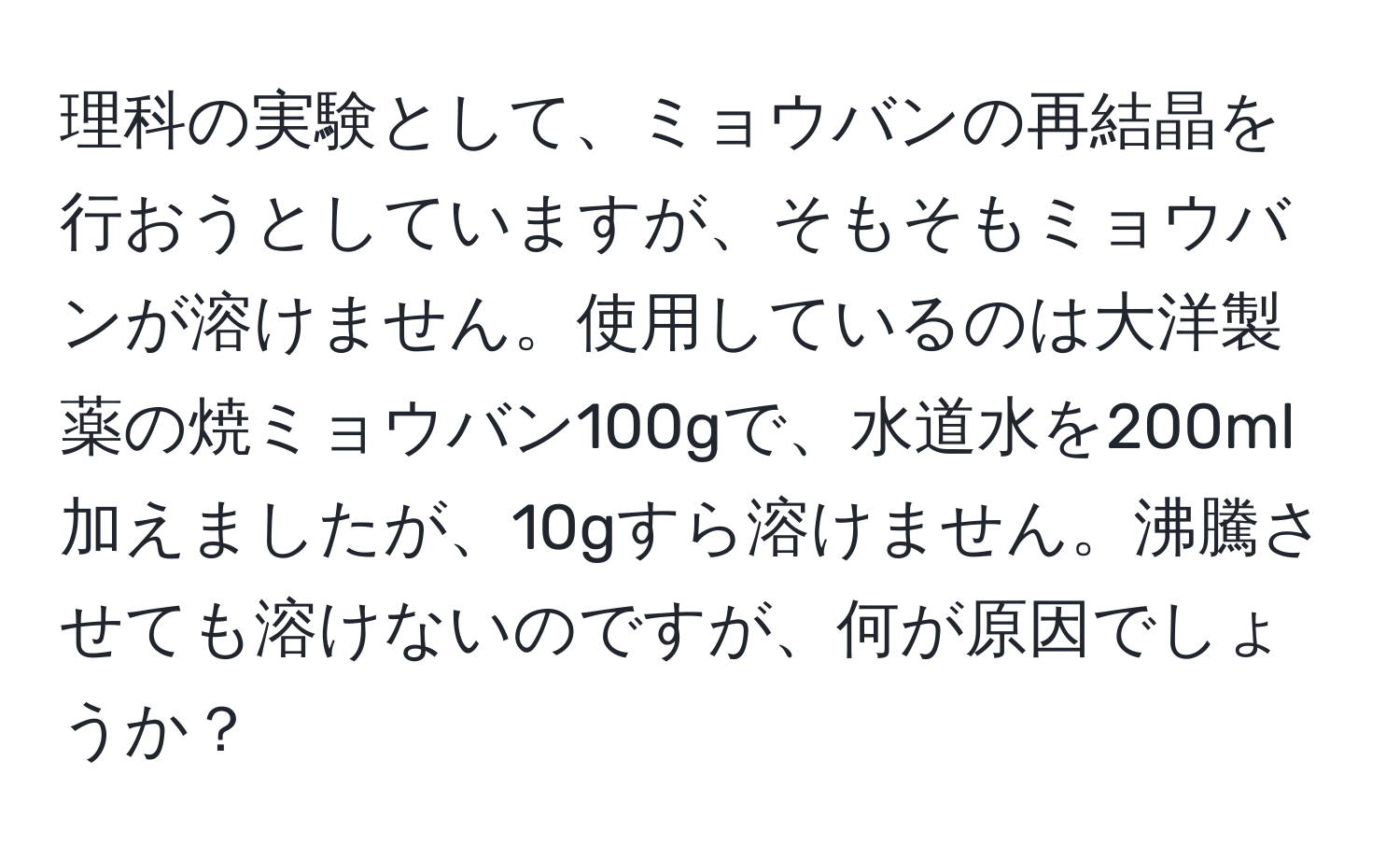 理科の実験として、ミョウバンの再結晶を行おうとしていますが、そもそもミョウバンが溶けません。使用しているのは大洋製薬の焼ミョウバン100gで、水道水を200ml加えましたが、10gすら溶けません。沸騰させても溶けないのですが、何が原因でしょうか？