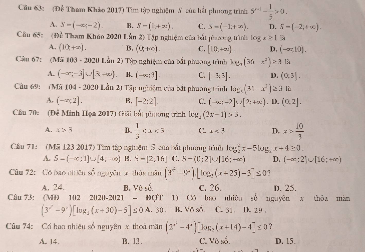 (Đề Tham Khảo 2017) Tìm tập nghiệm S của bất phương trình 5^(x+1)- 1/5 >0.
A. S=(-∈fty ;-2). B. S=(1;+∈fty ). C. S=(-1;+∈fty ). D. S=(-2;+∈fty ).
Câu 65: (Đề Tham Khảo 2020 Lần 2) Tập nghiệm của bất phương trình log x≥ 1 là
A. (10;+∈fty ). B. (0;+∈fty ). C. [10;+∈fty ). D. (-∈fty ;10).
Câu 67: (Mã 103 - 2020 Lần 2) Tập nghiệm của bất phương trình log _3(36-x^2)≥ 3 là
A. (-∈fty ;-3]∪ [3;+∈fty ). B. (-∈fty ;3]. C. [-3;3]. D. (0;3].
Câu 69: (Mã 104 - 2020 Lần 2) Tập nghiệm của bất phương trình log _3(31-x^2)≥ 3 là
A. (-∈fty ;2]. B. [-2;2]. C. (-∈fty ;-2]∪ [2;+∈fty ). D. (0;2].
Câu 70: (Đề Minh Họa 2017) Giải bất phương trình log _2(3x-1)>3.
A. x>3 B.  1/3  x<3</tex> D. x> 10/3 
C.
Câu 71: (Mã 123 2017) Tìm tập nghiệm S của bất phương trình log _2^(2x-5log _2)x+4≥ 0.
A. S=(-∈fty ;1]∪ [4;+∈fty ) B. S=[2;16] C. S=(0;2]∪ [16;+∈fty ) D. (-∈fty ;2]∪ [16;+∈fty )
Câu 72: Có bao nhiêu số nguyên x thỏa mãn (3^(x^2)-9^x).[log _3(x+25)-3]≤ 0 ?
A. 24. B. Vô số. C. 26. D. 25.
Câu 73: (MĐ 102 2020-2021 - _  Đợt 1) Có bao nhiêu số nguyên x thỏa mãn
(3^(x^2)-9^x)[log _2(x+30)-5]≤ 0 A. 30 . B. Vô số. C. 31. D. 29 .
Câu 74: Có bao nhiêu số nguyên x thoả mãn (2^(x^2)-4^x)[log _2(x+14)-4]≤ 0 ?
A. 14. B. 13. C. Vô số. D. 15.