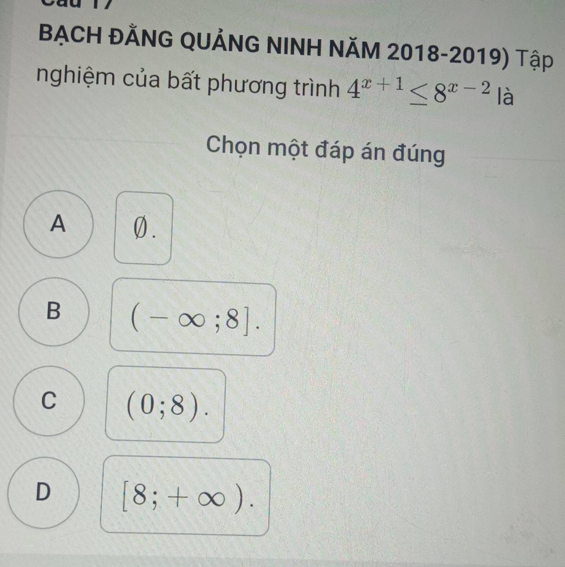 BẠCH ĐÄNG QUẢNG NINH NăM 2018-2019) Tập
nghiệm của bất phương trình 4^(x+1)≤ 8^(x-2) là
Chọn một đáp án đúng
A
0.
B
(-∈fty ;8].
C
(0;8).
D
[8;+∈fty ).