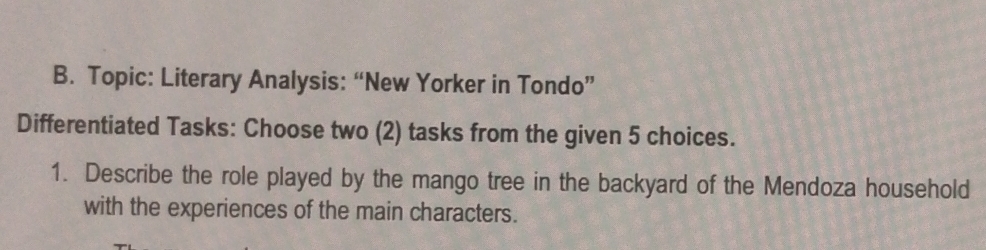 Topic: Literary Analysis: “New Yorker in Tondo” 
Differentiated Tasks: Choose two (2) tasks from the given 5 choices. 
1. Describe the role played by the mango tree in the backyard of the Mendoza household 
with the experiences of the main characters.