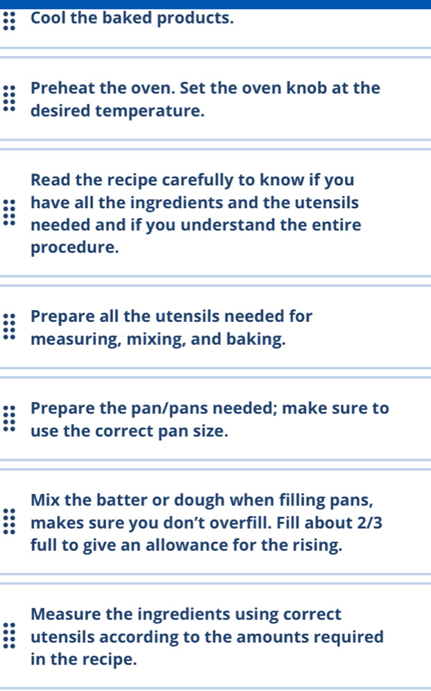 Cool the baked products. 
Preheat the oven. Set the oven knob at the 
desired temperature. 
Read the recipe carefully to know if you 
have all the ingredients and the utensils 
needed and if you understand the entire 
procedure. 
Prepare all the utensils needed for 
measuring, mixing, and baking. 
Prepare the pan/pans needed; make sure to 
use the correct pan size. 
Mix the batter or dough when filling pans, 
makes sure you don’t overfill. Fill about 2/3
full to give an allowance for the rising. 
Measure the ingredients using correct 
utensils according to the amounts required 
in the recipe.