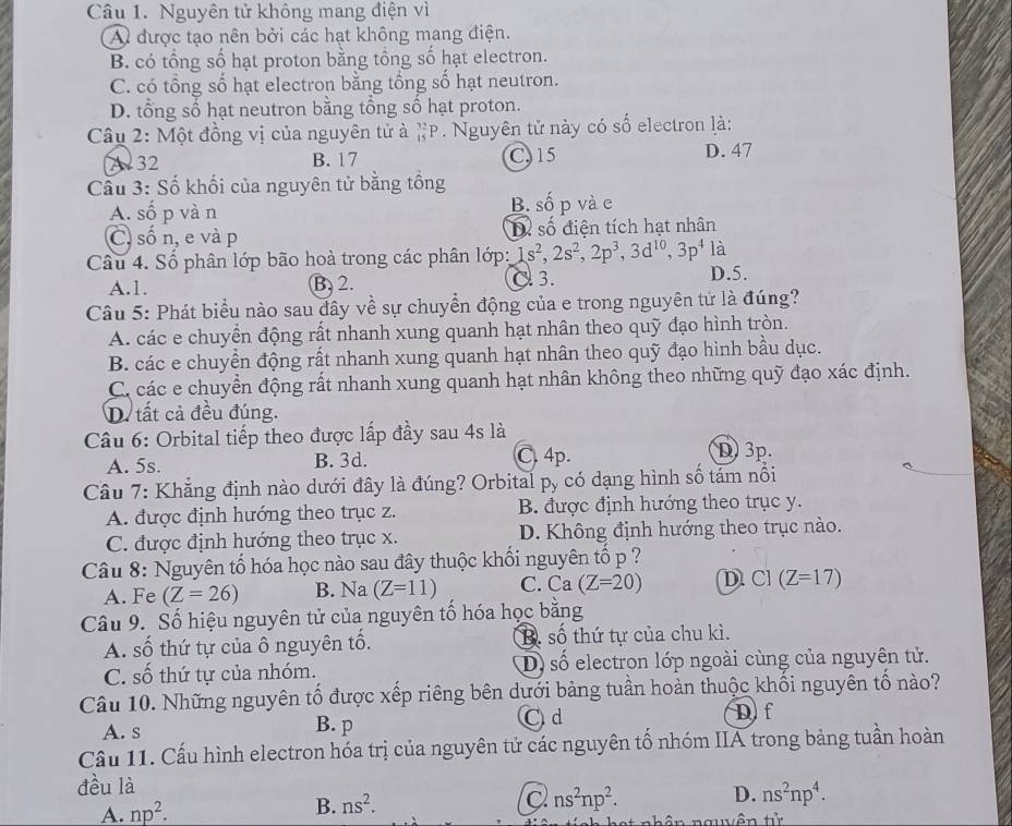 Nguyên tử không mang điện vì
A được tạo nên bởi các hạt không mang điện.
B. có tổng số hạt proton bằng tổng số hạt electron.
C. có tổng số hạt electron bằng tổng số hạt neutron.
D. tổng số hạt neutron bằng tổng số hạt proton.
Câu 2: Một đồng vị của nguyên tử à _(15)^(32)P Nguyên tử này có số electron là:
A 32 B. 17 C, 15 D. 47
Cầu 3: Số khối của nguyên tử bằng tồng
A. số p và n B. số p và e
C, số n, e và p D. số điện tích hạt nhân
Câu 4. Số phân lớp bão hoà trong các phân lớp: 1s^2,2s^2,2p^3,3d^(10),3p^4 là
A.1. B.2. C. 3. D.5.
Câu 5: Phát biểu nào sau đây về sự chuyển động của e trong nguyên tứ là đúng?
A. các e chuyển động rất nhanh xung quanh hạt nhân theo quỹ đạo hình tròn.
B. các e chuyển động rất nhanh xung quanh hạt nhân theo quỹ đạo hình bầu dục.
C. các e chuyền động rất nhanh xung quanh hạt nhân không theo những quỹ đạo xác định.
D. tất cả đều đúng.
Câu 6: Orbital tiếp theo được lấp đầy sau 4s là D. 3p.
A. 5s. B. 3d. C. 4p.
Câu 7: Khẳng định nào dưới đây là đúng? Orbital py có dạng hình số tám nổi
A. được định hướng theo trục z. B. được định hướng theo trục y.
C. được định hướng theo trục x. D. Không định hướng theo trục nào.
Câu 8: Nguyên tố hóa học nào sau đây thuộc khối nguyên tố p ?
A. Fe (Z=26) B. Na(Z=11) C. Ca(Z=20) D. C1 (Z=17)
Câu 9. Số hiệu nguyên tử của nguyên tố hóa học bằng
A. số thứ tự của ô nguyên tổ. B. shat o thứ tự của chu kì.
C. số thứ tự của nhóm. D shat O electron lớp ngoài cùng của nguyên tử.
Câu 10. Những nguyên tố được xếp riêng bên dưới bảng tuần hoàn thuộc khối nguyên tố nào?
A. s B. p Cd Df
Cầu 11. Cấu hình electron hóa trị của nguyên tử các nguyên tổ nhóm IIA trong bảng tuần hoàn
đều là
A. np^2.
B. ns^2. ns^2np^2. D. ns^2np^4.
t nhân nguên tử