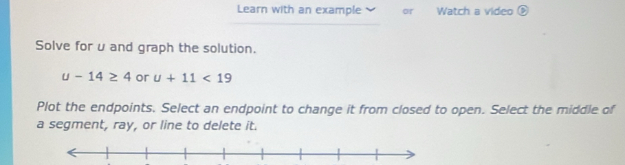 Learn with an example or Watch a video 
Solve for u and graph the solution.
u-14≥ 4 or u+11<19</tex> 
Plot the endpoints. Select an endpoint to change it from closed to open. Select the middle of 
a segment, ray, or line to delete it.