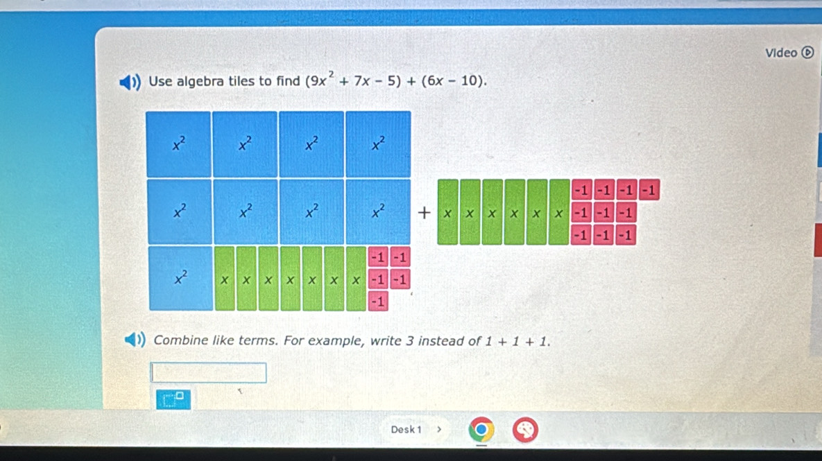 Video ⑥
Use algebra tiles to find (9x^2+7x-5)+(6x-10).
Combine like terms. For example, write 3 instead of 1+1+1.
Desk 1