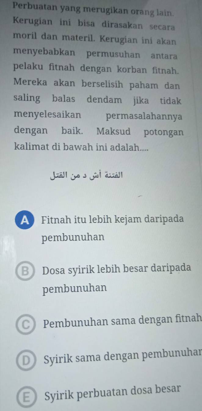 Perbuatan yang merugikan orang lain.
Kerugian ini bisa dirasakan secara
moril dan materil. Kerugian ini akan
menyebabkan permusuhan antara
pelaku fitnah dengan korban fitnah.
Mereka akan berselisih paham dan
saling balas dendam jika tidak
menyelesaikan permasalahannya
dengan baik. Maksud potongan
kalimat di bawah ini adalah....
Jal y
A Fitnah itu lebih kejam daripada
pembunuhan
B Dosa syirik lebih besar daripada
pembunuhan
CPembunuhan sama dengan fitnah
D Syirik sama dengan pembunuhar
E Syirik perbuatan dosa besar