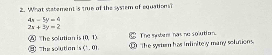 What statement is true of the system of equations?
4x-5y=4
2x+3y=2
The solution is (0,1). ○ The system has no solution.
B The solution is (1,0). D The system has infinitely many solutions.