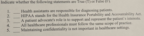 Indicate whether the following statements are True (T) or False (F). 
_ 
1. Health assistants are responsible for diagnosing patients. 
_ 
2. HIPAA stands for the Health Insurance Portability and Accountability Act. 
3. _A patient advocate's role is to support and represent the patient’s interests. 
_ 
4. All healthcare professionals must follow the same scope of practice. 
_ 
5. Maintaining confidentiality is not important in healthcare settings.