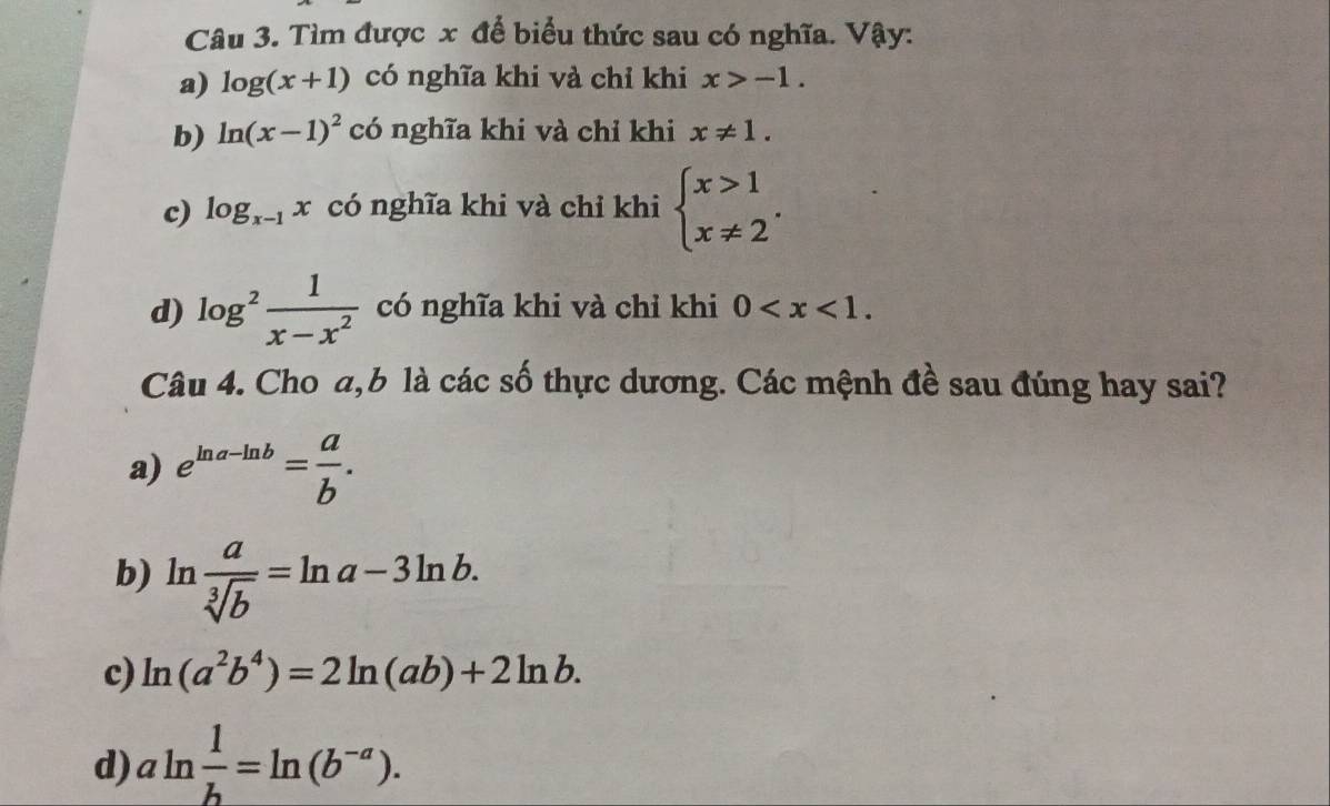 Tìm được x để biểu thức sau có nghĩa. Vậy:
a) log (x+1) có nghĩa khi và chỉ khi x>-1. 
b) ln (x-1)^2 có nghĩa khi và chỉ khi x!= 1. 
c) log _x-1x có nghĩa khi và chỉ khi beginarrayl x>1 x!= 2endarray.. 
d) log^2 1/x-x^2  có nghĩa khi và chỉ khi 0 . 
Câu 4. Cho a, b là các số thực dương. Các mệnh đề sau đúng hay sai?
a) e^(ln a-ln b)= a/b .
b) ln  a/sqrt[3](b) =ln a-3ln b.
c) ln (a^2b^4)=2ln (ab)+2ln b.
d) aln  1/b =ln (b^(-a)).