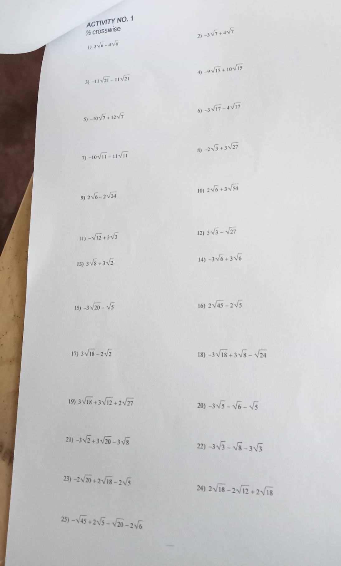 ACTIVITY NO. 1 
½ crosswise 
2) -3sqrt(7)+4sqrt(7)
1) 3sqrt(6)-4sqrt(6)
4) -9sqrt(15)+10sqrt(15)
3) -11sqrt(21)-11sqrt(21)
6) -3sqrt(17)-4sqrt(17)
5) -10sqrt(7)+12sqrt(7)
8) -2sqrt(3)+3sqrt(27)
7) -10sqrt(11)-11sqrt(11)
10) 2sqrt(6)+3sqrt(54)
9) 2sqrt(6)-2sqrt(24)
11) -sqrt(12)+3sqrt(3)
12) 3sqrt(3)-sqrt(27)
13) 3sqrt(8)/ 3sqrt(2)
14) -3sqrt(6)+3sqrt(6)
15) -3sqrt(20)-sqrt(5) 16) 2sqrt(45)-2sqrt(5)
17) 3sqrt(18)-2sqrt(2) -3sqrt(18)+3sqrt(8)-sqrt(24)
18) 
19) 3sqrt(18)+3sqrt(12)+2sqrt(27)
20) -3sqrt(5)-sqrt(6)-sqrt(5)
21) -3sqrt(2)+3sqrt(20)-3sqrt(8) 22) -3sqrt(3)-sqrt(8)-3sqrt(3)
23) -2sqrt(20)+2sqrt(18)-2sqrt(5)
24) 2sqrt(18)-2sqrt(12)+2sqrt(18)
25) -sqrt(45)+2sqrt(5)-sqrt(20)-2sqrt(6)