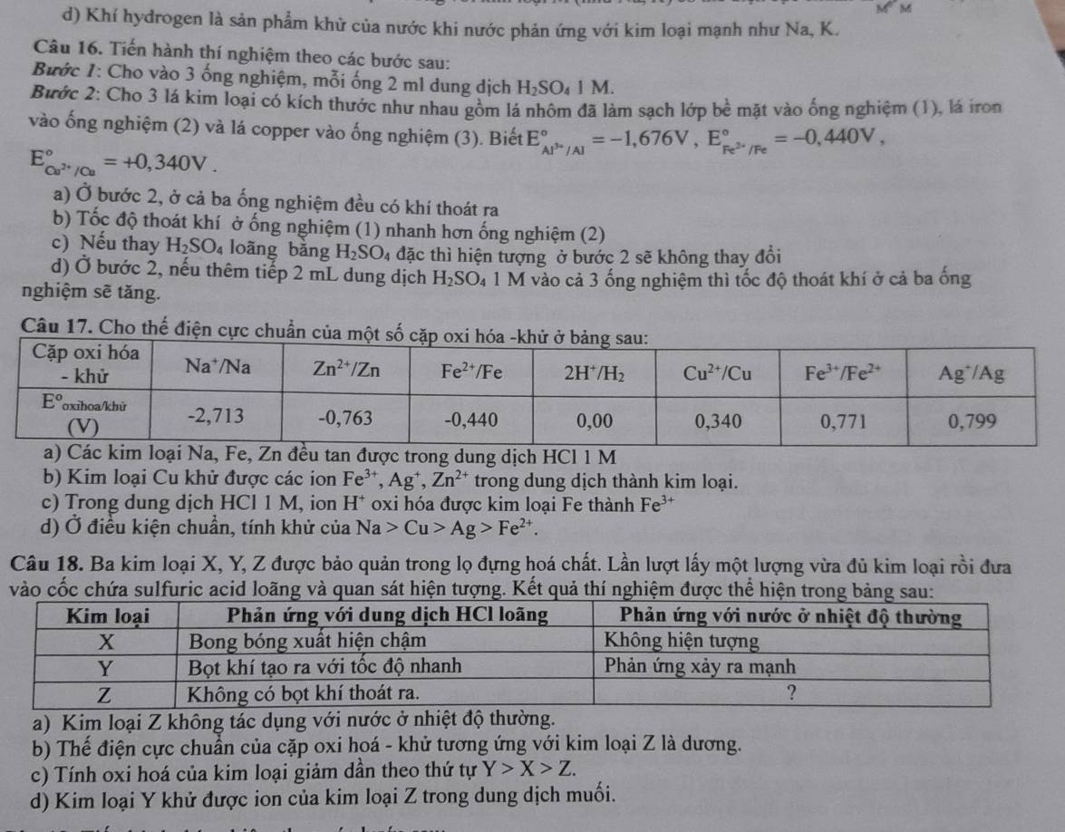 Khí hydrogen là sản phẩm khử của nước khi nước phản ứng với kim loại mạnh như Na, K.
Câu 16. Tiến hành thí nghiệm theo các bước sau:
Bước 1: Cho vào 3 ống nghiệm, mỗi ống 2 m1 dung dịch H_2SO_41M.
Bước 2: Cho 3 lá kim loại có kích thước như nhau gồm lá nhôm đã làm sạch lớp bề mặt vào ống nghiệm (1), lá iron
vào ống nghiệm (2) và lá copper vào ống nghiệm (3). Biết E_Al^(3+)/Al^circ =-1,676V,E_Fe^(2+)/Fe^circ =-0,440V,
E_Cu^(2+)/Cu^circ =+0,340V.
a) Ở bước 2, ở cả ba ống nghiệm đều có khí thoát ra
b) Tốc độ thoát khí ở ống nghiệm (1) nhanh hơn ống nghiệm (2)
c) Nếu thay H_2SO_4 loãng bǎng H_2SO 24 đặc thì hiện tượng ở bước 2 sẽ không thay đổi
d) Ở bước 2, nếu thêm tiếp 2 mL dung dịch H_2SO_4 1 M vào cả 3 ống nghiệm thì tốc độ thoát khí ở cả ba ống
nghiệm sẽ tăng.
Câu 17. Cho thế điện cực chuẩn
đều taợc trong dung dịch HCl 1 M
b) Kim loại Cu khử được các ion Fe^(3+),Ag^+,Zn^(2+) trong dung dịch thành kim loại.
c) Trong dung dịch HCl 1 M, ion  H* oxi hóa được kim loại Fe thành Fe^(3+)
d) Ở điều kiện chuẩn, tính khử của Na>Cu>Ag>Fe^(2+).
Câu 18. Ba kim loại X, Y, Z được bảo quản trong lọ đựng hoá chất. Lần lượt lấy một lượng vừa đủ kim loại rồi đưa
vào cốc chứa sulfuric acid loãng và quan sát hiện tượng. Kết quả thí nghiệm được thể hiện trong bảng sau:
a) Kim loại Z không tác dụng với nước ở nhiệt độ thường.
b) Thế điện cực chuẩn của cặp oxi hoá - khử tương ứng với kim loại Z là dương.
c) Tính oxi hoá của kim loại giảm dần theo thứ tự Y>X>Z.
d) Kim loại Y khử được ion của kim loại Z trong dung dịch muối.