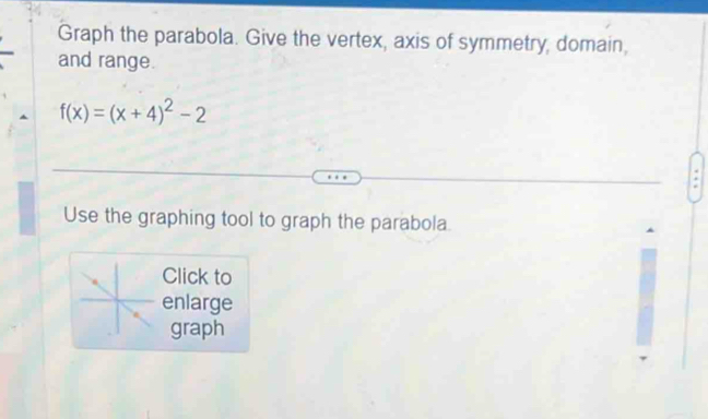 Graph the parabola. Give the vertex, axis of symmetry, domain, 
and range.
f(x)=(x+4)^2-2
Use the graphing tool to graph the parabola. 
Click to 
enlarge 
graph