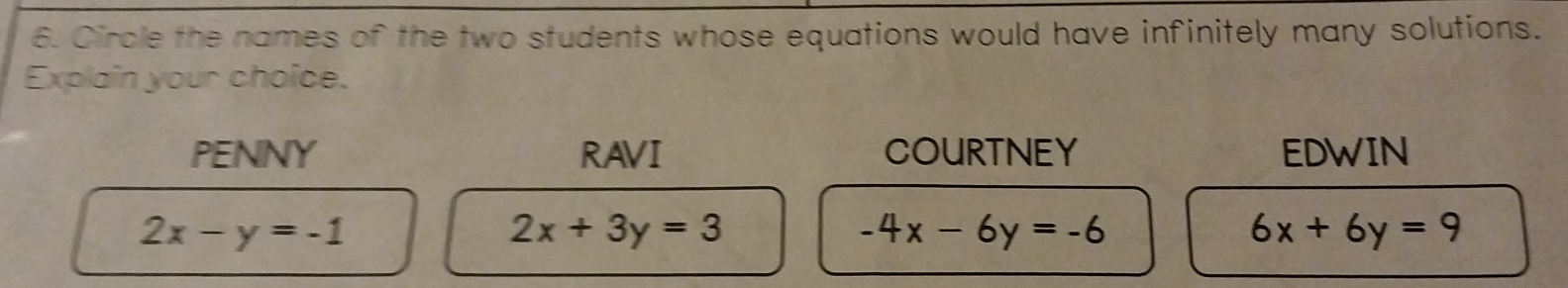 Circle the names of the two students whose equations would have infinitely many solutions.
Explain your choice.
PENNY RAVI COURTNEY EDWIN
2x-y=-1
2x+3y=3
-4x-6y=-6
6x+6y=9