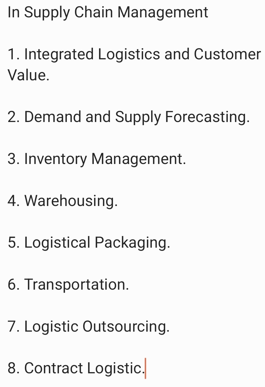 In Supply Chain Management 
1. Integrated Logistics and Customer 
Value. 
2. Demand and Supply Forecasting. 
3. Inventory Management. 
4. Warehousing. 
5. Logistical Packaging. 
6. Transportation. 
7. Logistic Outsourcing. 
8. Contract Logistic.