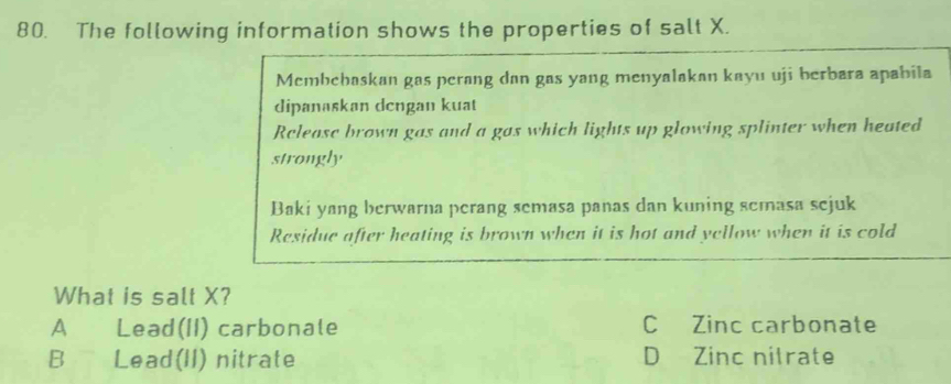 The following information shows the properties of salt X.
Membebaskan gas perang dan gas yang menyalakan kayu uji berbara apabila
dipanaskan dcngan kuat
Release brown gas and a gas which lights up glowing splinter when heated
strongly
Baki yang berwarna perang semasa panas dan kuning semasa sejuk
Residue after heating is brown when it is hot and yellow when it is cold
What is salt X?
A Lead(II) carbonale C Zinc carbonate
B Lead(II) nitrate D Zinc nitrate