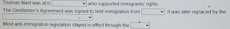 Thomas Nast was a(n) who supported immigrants' rights. 
The Gentlemen's Agreement was signed to limit immigration from It was later replaced by the 
Most anti-immigration legislation stayed in effect through the