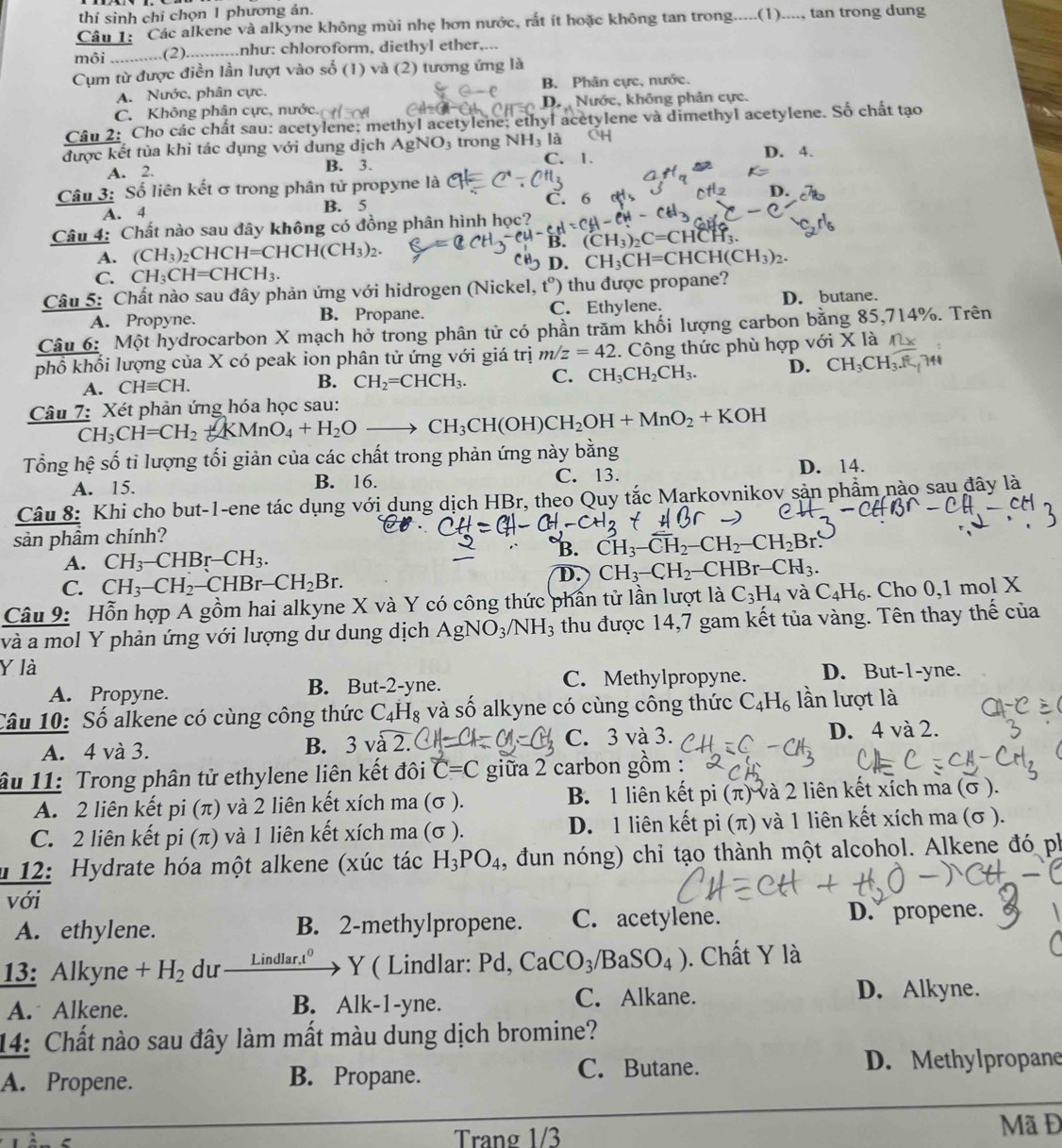 thí sinh chỉ chọn 1 phương án.
Câu 1: Các alkene và alkyne không mùi nhẹ hơn nước, rất ít hoặc không tan trong.....(1)...., tan trong dung
môi ...........(2)...........nhu: chloroform, diethyl ether,...
Cụm từ được điền lần lượt vào số (1) và (2) tương ứng là
A. Nước, phân cực. B. Phân cực, nước.
C. Không phân cực, nước. Dự Nước, không phân cực.
Câu 2: Cho các chất sau: acetylene; methyl acetylene; ethyl acetylene và dimethyl acetylene. Số chất tạo
được kết tùa khi tác dụng với dung dịch AgN sqrt(O) trong N NH_3 là D. 4.
A. 2. B. 3.
C. 1.
Câu 3: Số liên kết σ trong phân tử propyne là
A. 4 B. 5 C. 6
Câu 4: Chất nào sau đây không có đồng phân hình học?
A. (CH_3)_2CHCH=CHCH(CH_3)_2. B. (CH_3)_2C=CHCH_3.
D. CH_3CH=CHCH(CH_3)_2.
C. CH_3CH=CHCH_3.
Câu 5: Chất nào sau đây phản ứng với hidrogen (Nickel, t° ') thu được propane?
A. Propyne. B. Propane. C. Ethylene. D. butane.
Câu 6: Một hydrocarbon X mạch hở trong phân tử có phần trăm khối lượng carbon bằng 85,714%. Trên
phổ khối lượng của X có peak ion phân tử ứng với giá trị m/z=42. Công thức phù hợp với X là
A. CHequiv CH. B. CH_2=CHCH_3. C. CH_3CH_2CH_3. D. CH_3CH_3.
Câu 7: Xét phản ứng hóa học sau: CH_3CH=CH_2+KMnO_4+H_2Oto CH_3CH(OH)CH_2OH+MnO_2+KOH
Tổng hệ số tỉ lượng tối giản của các chất trong phản ứng này bằng
C. 13.
A. 15. B. 16. D. 14.
Câu 8: Khi cho but-1-ene tác dụng với dung dịch HBr, theo Quy tắc Markovnikov sản phẩm nào sau đây là
sản phầm chính?
B. CH_3-CH_2-CH_2-CH_2Br.
A. CH_3-CHBr-CH_3.
C. CH_3-CH_2-CHBr-CH_2Br.
D. CH_3-CH_2-CHBr-CH_3.
Câu 9: Hỗn hợp A gồm hai alkyne X và Y có công thức phần tử lần lượt là C_3H_4 và C_4H_6. Cho 0,1 mol X
và a mol Y phản ứng với lượng dư dung dịch AgNO_3/NH_3 thu được 14,7 gam kết tủa vàng. Tên thay thế của
Y là D. But-1-yne.
A. Propyne. B. But-2-yne. C. Methylpropyne.
Câu 10: Số alkene có cùng công thức C_4H_8 và số alkyne có cùng công thức C_4H_6 lần lượt là
A. 4 và 3. B. 3vwidehat a2. C. 3 và 3. D. 4 và 2.
âu 11: Trong phân tử ethylene liên kết đôi C=C giữa 2 carbon gồm :
A. 2 liên kết pi (π) và 2 liên kết xích ma (σ ). B. 1 liên kết pi (π) và 2 liên kết xích ma (σ ).
C. 2 liên kết pi (π) và 1 liên kết xích ma (σ ). D. 1 liên kết pi (π) và 1 liên kết xích ma (σ ).
* 12: Hydrate hóa một alkene (xúc tác H_3PO_4 , đun nóng) chỉ tạo thành một alcohol. Alkene đó ph
với
A. ethylene. B. 2-methylpropene. C. acetylene. D. propene.
13: Alkyne +H_2 du — Y ( Lindlar: Pd, CaCO_3/BaSO_4). Chất Y là
Lindlar,t
A. Alkene. B. Alk-1-yne.
C. Alkane. D. Alkyne.
14: Chất nào sau đây làm mất màu dung dịch bromine?
A. Propene. B. Propane.
C. Butane. D. Methylpropane
Trang 1/3
Mã Đ