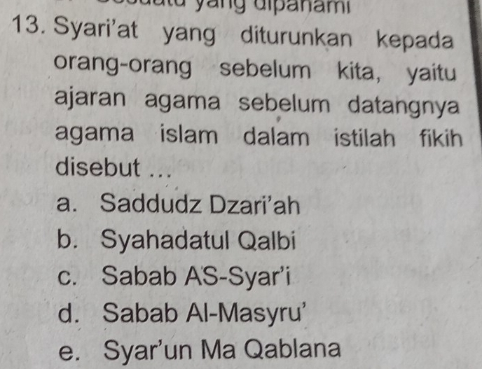 Syari'at yang diturunkan kepada
orang-orang sebelum kita, yaitu
ajaran agama sebelum datangnya
agama islam dalam istilah fikih
disebut ...
a. Saddudz Dzari'ah
b. Syahadatul Qalbi
c. Sabab AS-Syar'i
d. Sabab Al-Masyru'
e. Syar'un Ma Qablana