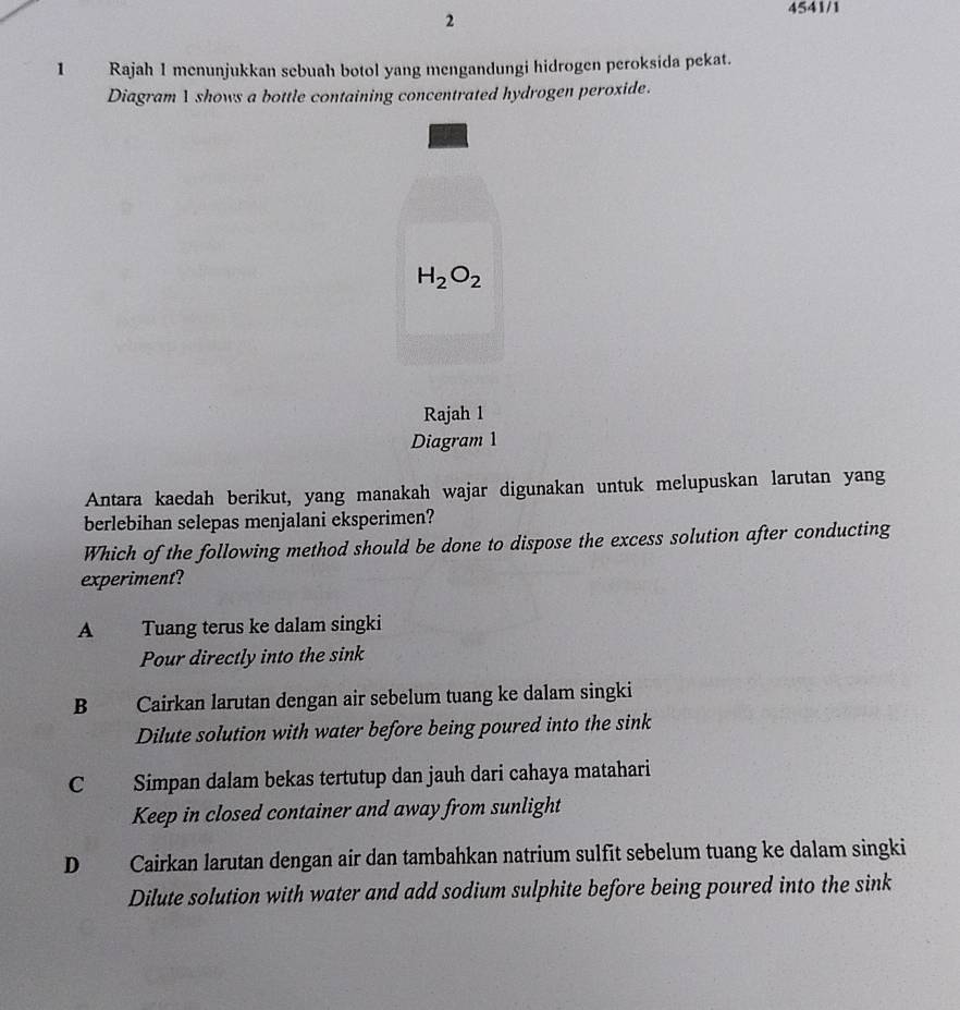 2
4541/1
1 Rajah 1 menunjukkan sebuah botol yang mengandungi hidrogen peroksida pekat.
Diagram 1 shows a bottle containing concentrated hydrogen peroxide.
H_2O_2
Rajah 1
Diagram 1
Antara kaedah berikut, yang manakah wajar digunakan untuk melupuskan larutan yang
berlebihan selepas menjalani eksperimen?
Which of the following method should be done to dispose the excess solution after conducting
experiment?
A Tuang terus ke dalam singki
Pour directly into the sink
B Cairkan larutan dengan air sebelum tuang ke dalam singki
Dilute solution with water before being poured into the sink
C Simpan dalam bekas tertutup dan jauh dari cahaya matahari
Keep in closed container and away from sunlight
D Cairkan larutan dengan air dan tambahkan natrium sulfit sebelum tuang ke dalam singki
Dilute solution with water and add sodium sulphite before being poured into the sink