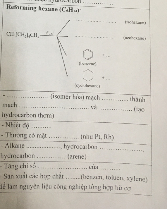 drocarbon .._ 
Reforming hexane (C_6H_14). 
_(isohexane) 
CH_3[CH_2]_4CH_3_ i^0.xi _ 
(ncohcxane) 
_+ 
(benzene) 
_+ 
(cyclohexane) 
_(isomer hóa) mạch _thành 
mạch __(tạo 
và 
hydrocarbon thơm) 
- Nhiệt độ ......... 
- Thường có mặt ............. (như Pt, Rh) 
- Alkane ....................., hydrocarbon ……… 
hydrocarbon …… (arene) 
- Tăng chi số ...................... của ......... 
- Sản xuất các hợp chất ........(benzen, toluen, xylene) 
lể làm nguyên liệu công nghiệp tổng hợp hữ cơ