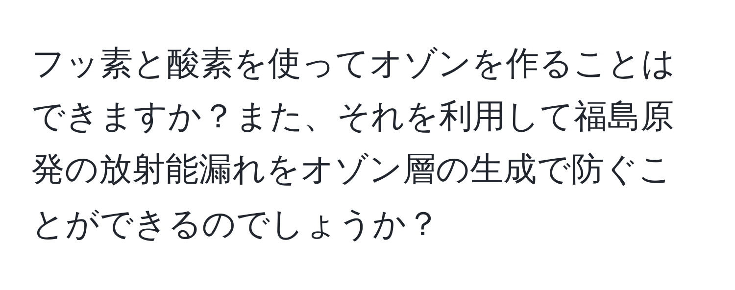 フッ素と酸素を使ってオゾンを作ることはできますか？また、それを利用して福島原発の放射能漏れをオゾン層の生成で防ぐことができるのでしょうか？