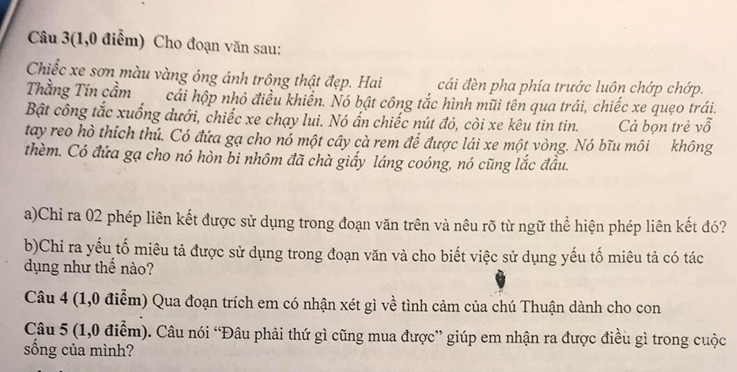 Câu 3(1,0 điểm) Cho đoạn văn sau: 
Chiếc xe sơn màu vàng óng ánh trông thật đẹp. Hai cái đèn pha phía trước luôn chớp chớp. 
Thằng Tín cầm cải hộp nhỏ điều khiển. Nó bật công tắc hình mũi tên qua trái, chiếc xe quẹo trái. 
Bật công tắc xuống dưới, chiếc xe chạy lui. Nó ấn chiếc nút đỏ, còi xe kêu tin tin. Cả bọn trẻ vỗ 
tay reo hò thích thú. Có đứa gạ cho nó một cây cà rem để được lái xe một vòng. Nó bĩu môi không 
thèm. Có đứa gạ cho nó hòn bi nhôm đã chà giấy láng coóng, nó cũng lắc đầu. 
a)Chi ra 02 phép liên kết được sử dụng trong đoạn văn trên và nêu rõ từ ngữ thể hiện phép liên kết đó? 
b)Chi ra yếu tố miêu tả được sử dụng trong đoạn văn và cho biết việc sử dụng yếu tố miêu tả có tác 
dụng như thế nào? 
Câu 4 (1,0 điểm) Qua đoạn trích em có nhận xét gì về tình cảm của chú Thuận dành cho con 
Câu 5 (1,0 điểm). Câu nói “Đâu phải thứ gì cũng mua được” giúp em nhận ra được điều gì trong cuộc 
sống của mình?