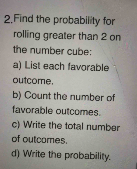 Find the probability for 
rolling greater than 2 on 
the number cube: 
a) List each favorable 
outcome. 
b) Count the number of 
favorable outcomes. 
c) Write the total number 
of outcomes. 
d) Write the probability.