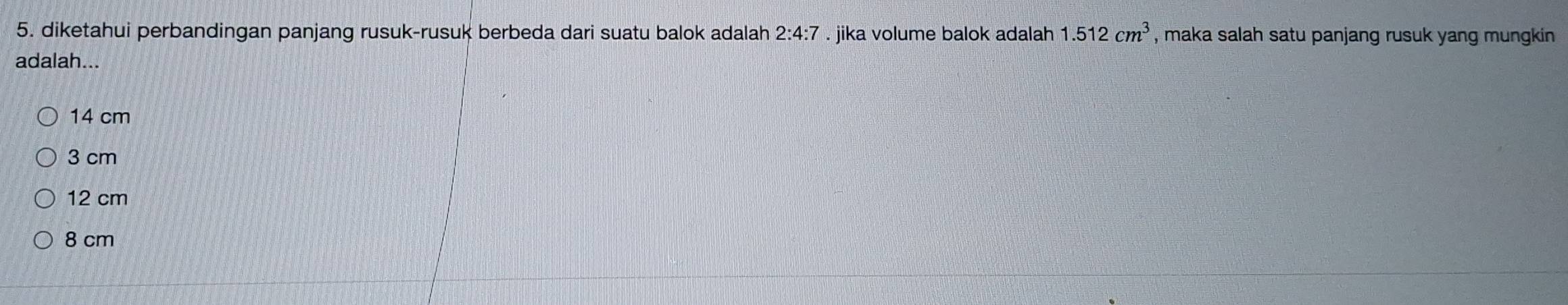 diketahui perbandingan panjang rusuk-rusuk berbeda dari suatu balok adalah 2:4:7. jika volume balok adalah 1.512cm^3 , maka salah satu panjang rusuk yang mungkin
adalah...
14 cm
3 cm
12 cm
8 cm