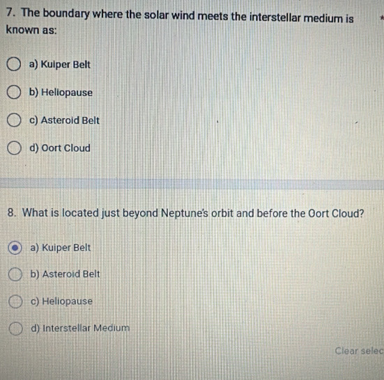 The boundary where the solar wind meets the interstellar medium is
known as:
a) Kuiper Belt
b) Heliopause
c) Asteroid Belt
d) Oort Cloud
8. What is located just beyond Neptune's orbit and before the Oort Cloud?
a) Kuiper Belt
b) Asteroid Belt
c) Heliopause
d) Interstellar Medium
Clear selec