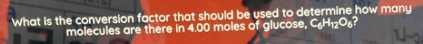 What is the conversion factor that should be used to determine how many 
molecules are there in 4.00 moles of glucose, C_6H_12O_6 2