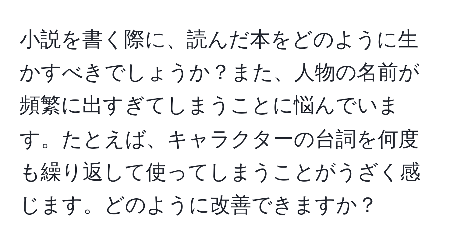 小説を書く際に、読んだ本をどのように生かすべきでしょうか？また、人物の名前が頻繁に出すぎてしまうことに悩んでいます。たとえば、キャラクターの台詞を何度も繰り返して使ってしまうことがうざく感じます。どのように改善できますか？