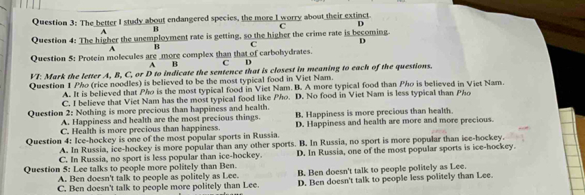 The better I study about endangered species, the more I worry about their extinct.
A B
C D
Question 4: The higher the unemployment rate is getting, so the higher the crime rate is becoming.
A B
C
D
Question 5: Protein molecules are more complex than that of carbohydrates.
^ B C D
VI: Mark the letter A, B, C, or D to indicate the sentence that is closest in meaning to each of the questions.
Question 1 Pho (rice noodles) is believed to be the most typical food in Viet Nam
A. It is believed that Pho is the most typical food in Viet Nam. B. A more typical food than Pho is believed in Viet Nam.
C. I believe that Viet Nam has the most typical food like Pho. D. No food in Viet Nam is less typical than Pho
Question 2: Nothing is more precious than happiness and health.
A. Happiness and health are the most precious things. B. Happiness is more precious than health.
C. Health is more precious than happiness. D. Happiness and health are more and more precious.
Question 4: Ice-hockey is one of the most popular sports in Russia.
A. In Russia, ice-hockey is more popular than any other sports. B. In Russia, no sport is more popular than ice-hockey.
C. In Russia, no sport is less popular than ice-hockey. D. In Russia, one of the most popular sports is ice-hockey.
Question 5: Lee talks to people more politely than Ben.
A. Ben doesn't talk to people as politely as Lee. B. Ben doesn't talk to people politely as Lee.
C. Ben doesn't talk to people more politely than Lee. D. Ben doesn't talk to people less politely than Lee.