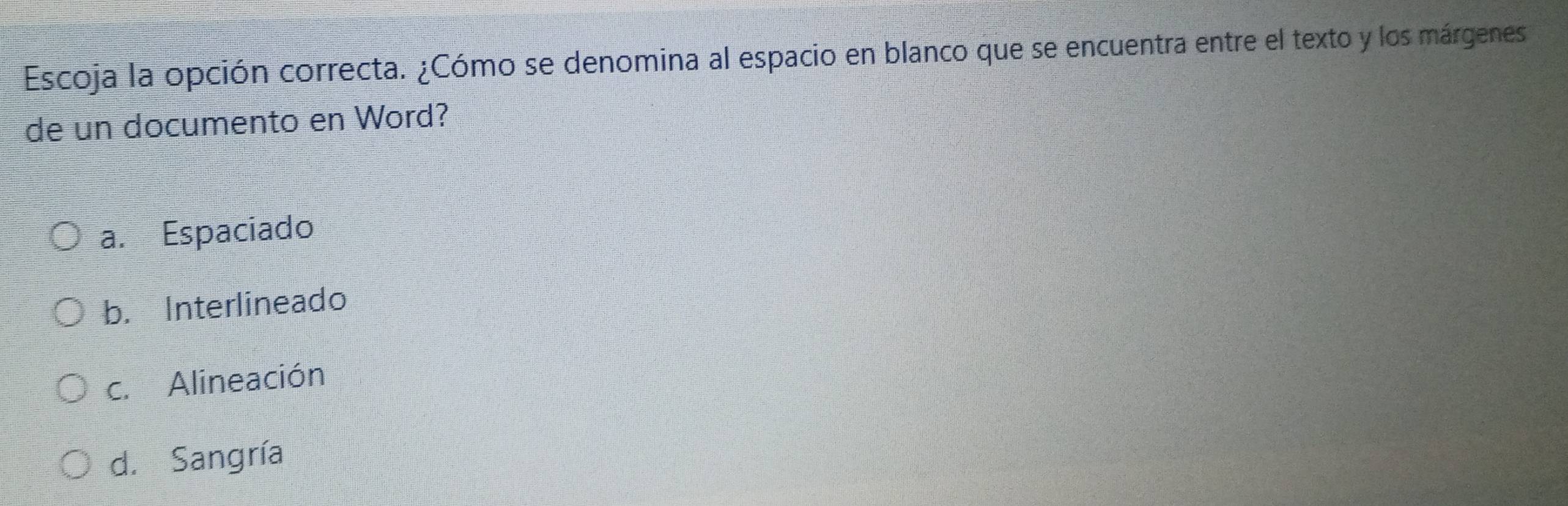 Escoja la opción correcta. ¿Cómo se denomina al espacio en blanco que se encuentra entre el texto y los márgenes
de un documento en Word?
a. Espaciado
b. Interlineado
c. Alineación
d. Sangría