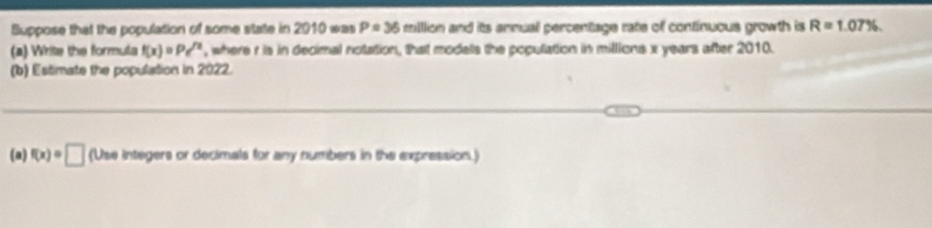 Buppose that the population of some state in 2010 was P=36 milllion and its annual percentage rate of continuous growth is R=1.07%. 
(a) Write the formula f(x)=Pe^(/x) , where r is in decimal notation, that modals the population in millions x years after 2010. 
(b) Estimate the population in 2022. 
(a) f(x)=□ (Use integers or decimals for any numbers in the expression.)