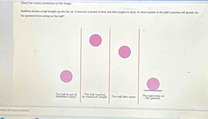 Seect the correct sentences on the image. 
Matthew throws a ball straight up ino the air. It rises for a period of time and then begins to drop. At which poitts in the ball i journey will grawly be 
the greatest force acting on the buil? 
Dstal e ge s hand es mmum height The ball reaches The ball falls down The ball rests on the ground 
Al Wsca hee